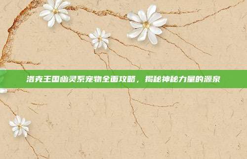 洛克王国幽灵系宠物全面攻略，揭秘神秘力量的源泉