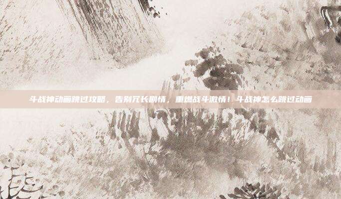 斗战神动画跳过攻略，告别冗长剧情，重燃战斗激情！斗战神怎么跳过动画