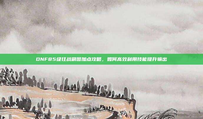 DNF85级狂战刷图加点攻略,如何高效利用技能提升输出