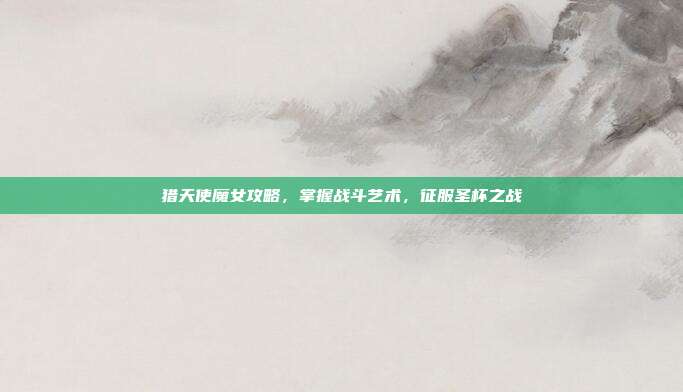 猎天使魔女攻略,掌握战斗艺术,征服圣杯之战