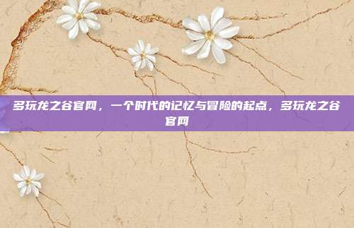 多玩龙之谷官网，一个时代的记忆与冒险的起点，多玩龙之谷官网