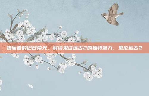 猎魔者的旧日荣光，解读鬼泣远古2的独特魅力，鬼泣远古2