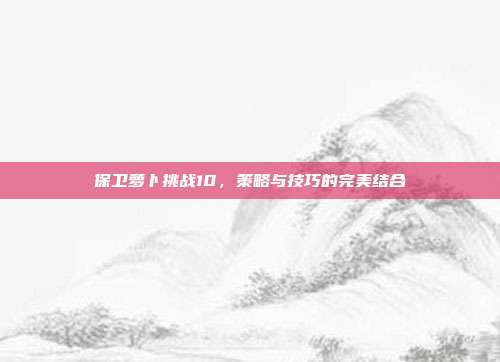 保卫萝卜挑战10,策略与技巧的完美结合