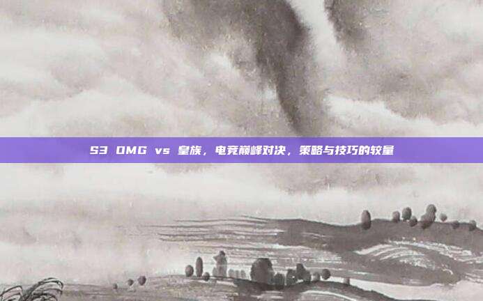 S3 OMG vs 皇族，电竞巅峰对决，策略与技巧的较量