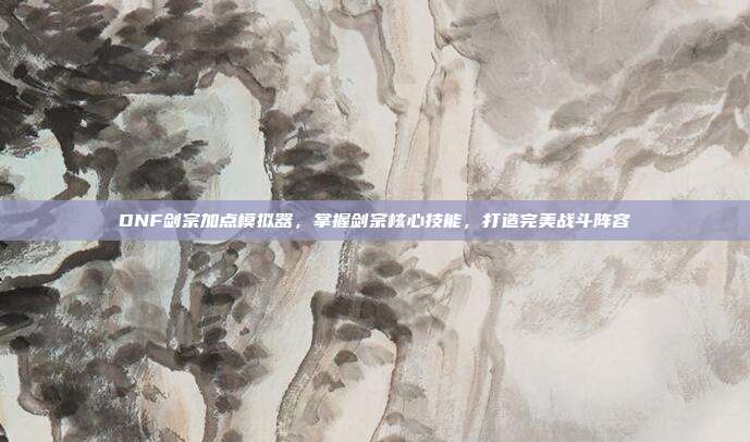 DNF剑宗加点模拟器，掌握剑宗核心技能，打造完美战斗阵容