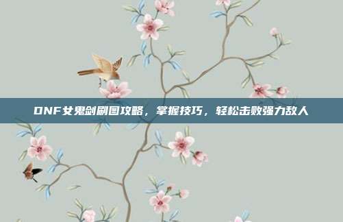 DNF女鬼剑刷图攻略,掌握技巧,轻松击败强力敌人