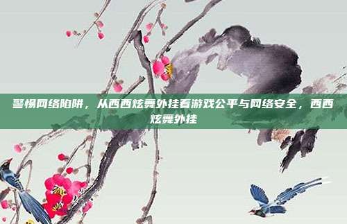 警惕网络陷阱，从西西炫舞外挂看游戏公平与网络安全，西西炫舞外挂