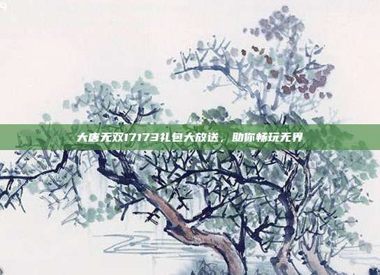大唐无双17173礼包大放送,助你畅玩无界