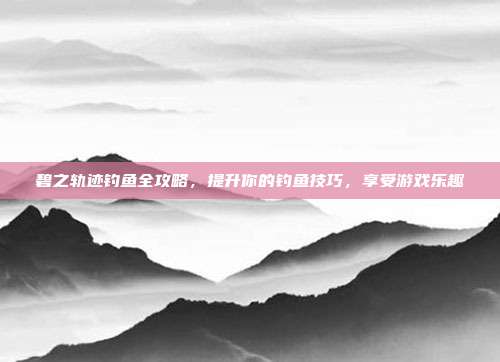 碧之轨迹钓鱼全攻略,提升你的钓鱼技巧,享受游戏乐趣