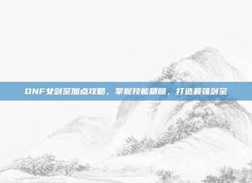 DNF女剑宗加点攻略,掌握技能精髓,打造最强剑宗