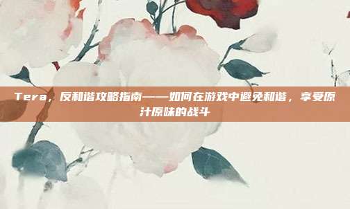 Tera,反和谐攻略指南——如何在游戏中避免和谐,享受原汁原味的战斗