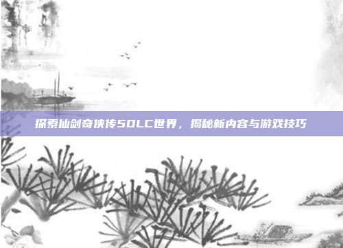 探索仙剑奇侠传5DLC世界,揭秘新内容与游戏技巧