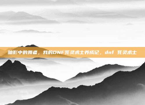 暗影中的舞者，我的DNF死灵术士养成记，dnf 死灵术士
