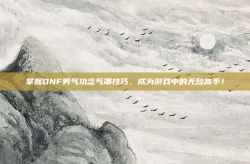 掌握DNF男气功念气罩技巧,成为游戏中的无敌高手!