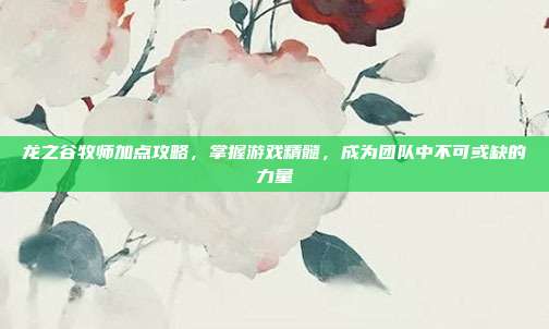 龙之谷牧师加点攻略，掌握游戏精髓，成为团队中不可或缺的力量