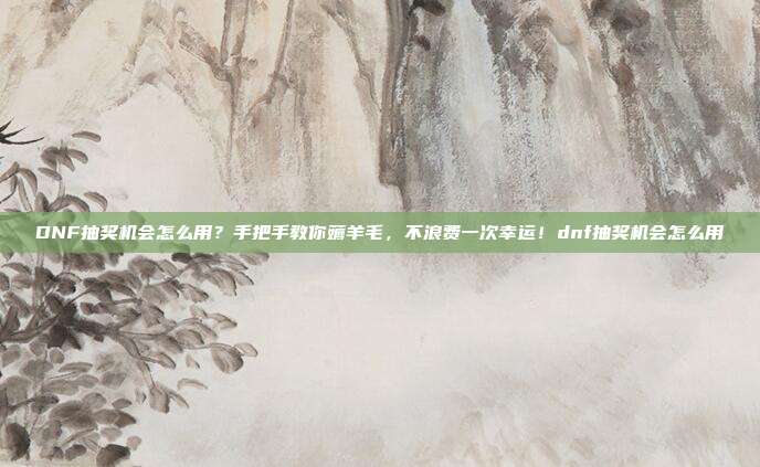 DNF抽奖机会怎么用？手把手教你薅羊毛，不浪费一次幸运！dnf抽奖机会怎么用