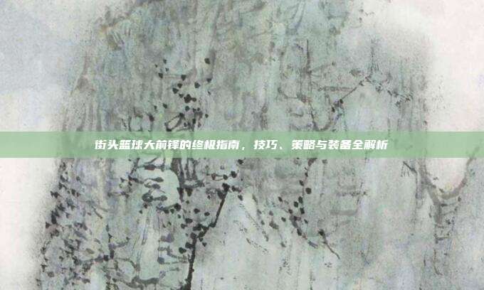街头篮球大前锋的终极指南,技巧、策略与装备全解析