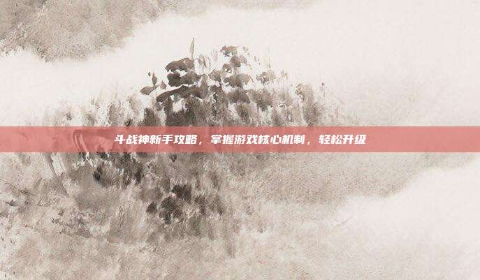 斗战神新手攻略,掌握游戏核心机制,轻松升级