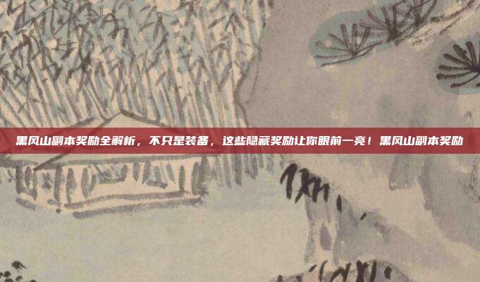 黑风山副本奖励全解析，不只是装备，这些隐藏奖励让你眼前一亮！黑风山副本奖励