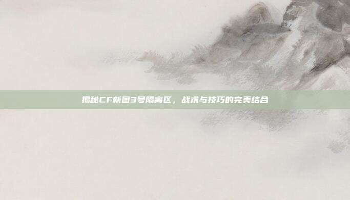揭秘CF新图3号隔离区,战术与技巧的完美结合
