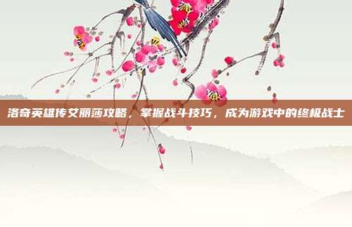 洛奇英雄传艾丽莎攻略,掌握战斗技巧,成为游戏中的终极战士
