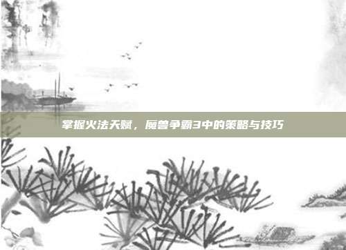掌握火法天赋,魔兽争霸3中的策略与技巧