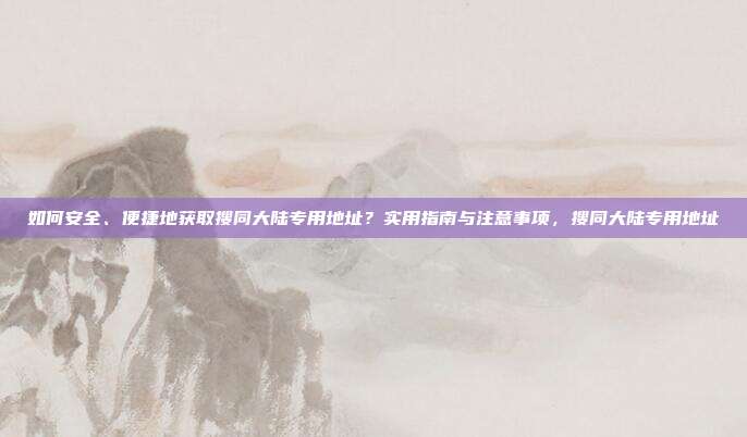 如何安全、便捷地获取搜同大陆专用地址？实用指南与注意事项，搜同大陆专用地址