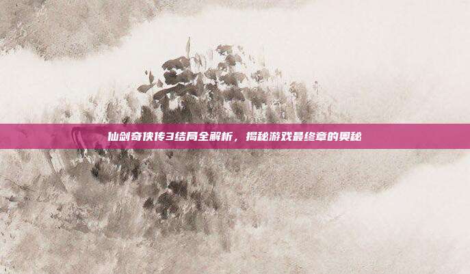仙剑奇侠传3结局全解析,揭秘游戏最终章的奥秘