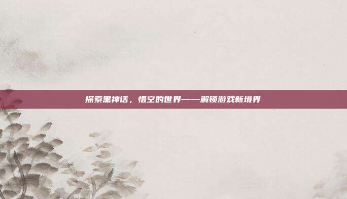 探索黑神话,悟空的世界——解锁游戏新境界