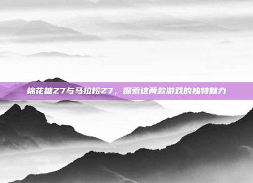 棉花糖Z7与马拉松Z7，探索这两款游戏的独特魅力