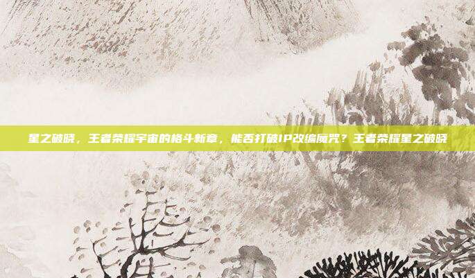 星之破晓，王者荣耀宇宙的格斗新章，能否打破IP改编魔咒？王者荣耀星之破晓