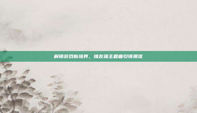 解锁游戏新境界,撸友派主题曲引领潮流