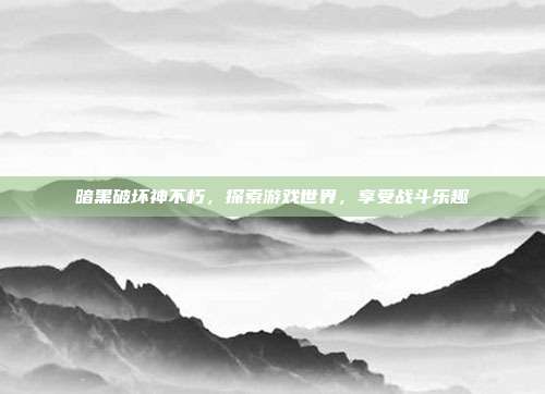 暗黑破坏神不朽,探索游戏世界,享受战斗乐趣