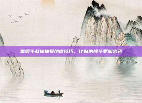 掌握斗战神神将加点技巧,让你的战斗更加出色