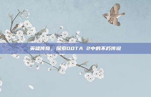 英雄传奇,探索DOTA 2中的不朽传说