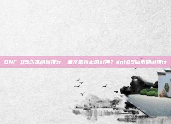 DNF 85版本刷图排行，谁才是真正的幻神？dnf85版本刷图排行