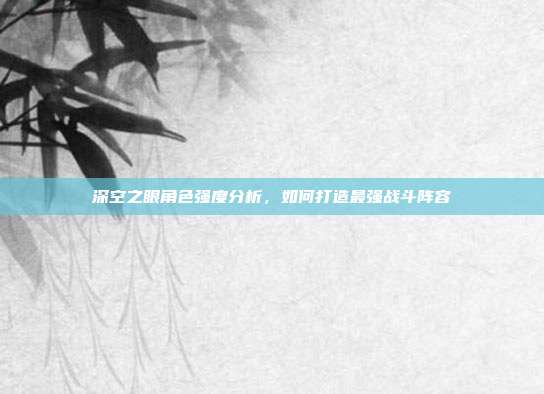 深空之眼角色强度分析，如何打造最强战斗阵容