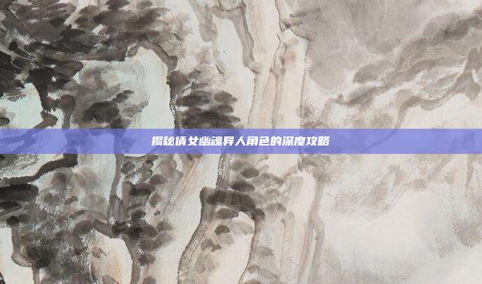 揭秘倩女幽魂异人角色的深度攻略