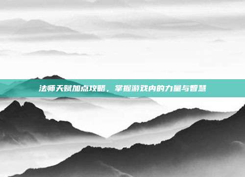 法师天赋加点攻略,掌握游戏内的力量与智慧