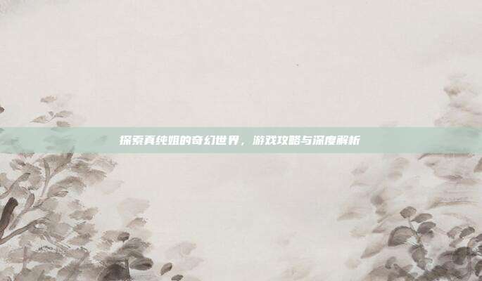 探索真纯姐的奇幻世界，游戏攻略与深度解析