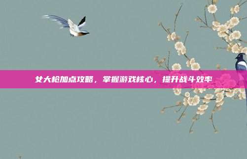 女大枪加点攻略,掌握游戏核心,提升战斗效率