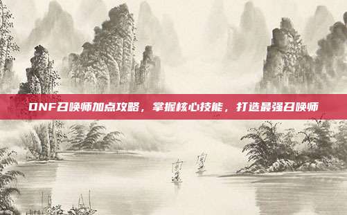 DNF召唤师加点攻略,掌握核心技能,打造最强召唤师