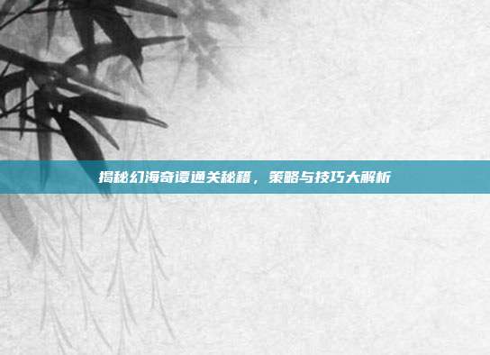 揭秘幻海奇谭通关秘籍,策略与技巧大解析