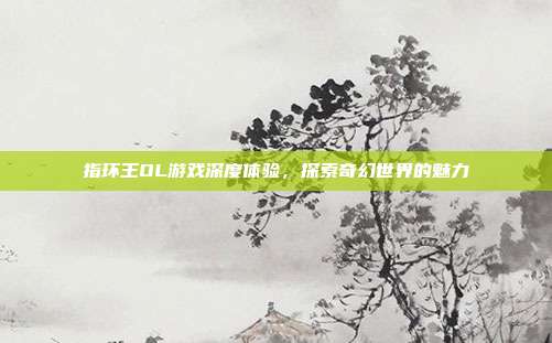 指环王OL游戏深度体验,探索奇幻世界的魅力