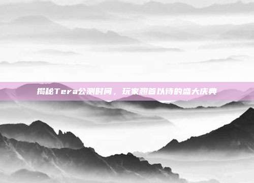 揭秘Tera公测时间，玩家翘首以待的盛大庆典