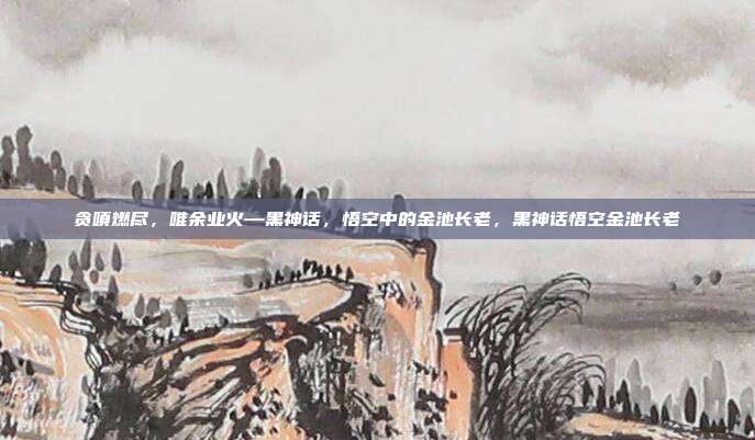 贪嗔燃尽，唯余业火—黑神话，悟空中的金池长老，黑神话悟空金池长老