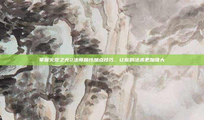 掌握火炬之光2法师属性加点技巧,让你的法术更加强大