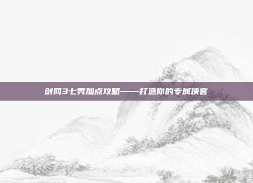 剑网3七秀加点攻略——打造你的专属侠客