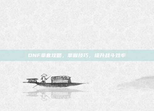 DNF拳套攻略,掌握技巧,提升战斗效率