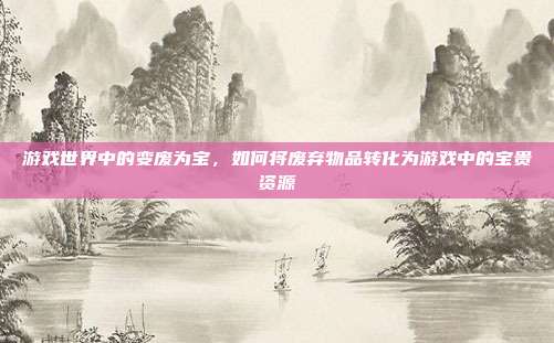 游戏世界中的变废为宝,如何将废弃物品转化为游戏中的宝贵资源